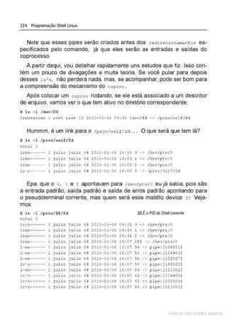 314 Programação Shell Linux
Note que esses pipes serão criados antes dos redirecionamentos es-
pecificados pelo comando, já que eles serão as entradas e saídas do
coprocesso.
A partir daqui, vou detalhar rapidamente uns estudos que fiz. Isso con-
tém um pouco de divagações e muita teoria. Se você pular para depois
desses 1s•s. não perderá nada, mas, se acompanhar, pode ser bom para
a compreensão do mecanismo do coproc .
Após colocar um coproc rodando, se ele está associado a um descritor
de arquivo, vamos ver o que tem ativo no diretório correspondente:
$ 1s - 1 / dev/ fd
l <><xr·..;xr"" 1 xoot root 13 2010- 01- 06 09: 31 /dev/fd - > /proc/self/fd
Hummm, é um link para o /proc/self/tct. . . O que será que tem lá?
$ ls -1 / proc/selfI fd
total o
lna·----- 1 JUlio j ulio 6 ~ 2010-01-06 16: 03 o -> /dev/pcs/0
1J;1'1X------ 1 julio julio 6 4 2010- 01-06 16: 03 1 - > /dcv/pts/0
lrwx------ 1 juli o julio 6 4 2010-01-06 16: 03 2 -> /dev/pts/0
lr-x---- -- l julio julio 64 2010-01-06 16: 03 3 -> / proc/3127/fd
Epa, que o o. 1 e 2 apontavam para /ctev/pts/0 eu já sabia, pois são
a entrada padrão, saída padrão e saída de erros padrão apontando para
o pseudoterminal corrente, mas quem será esse maldito device 3? Veja-
mos:
s 1& - 1 / proc/$$/fd SS ÉoPID doShel/cotrenfe
total o
lr- x------ 1 julio julio 64 2010- 01- 06 0!): 31 o - > /dt>v/pts/0
lt>
·r.-:------ 1 julio julio 6 4 ?.010- 01- 06 09: 3'l l -> /de·,/pts /0
l t i.o!X------ 1 julio julio 6 4 2010-01-06 09: 31 2 - > /de't/pts/0
ltwx------ julio julJ.o 64 2010-01-06 16: 07 2 55 -> /dov/p ts/0
l-·tx---- -- 1 julio julio 64 2010-01-06 16: 07 $4 -> p >pe: [1 6857.1)
1-·IX-- ---- 1 julio julJ.o 6 4 2010-01-0~ 16: 07 .>õ -> pipe : [124461 1
1- .rx------ 1 julio julio 61 20 10·01·06 16: 07 .>8 -> pipe: ( 122927)
lr-x·----- 1 julio j ulio 6 ·1 2010·01-06 16: 07 59 -> pipe : (168520]
1- -IX----- - 1 julio julio 6 ~ 2010-01-06 !6: 07 60 -> pipc : [121302 ]
lr-x------ 1 julio julio 64 2010-01-06 16: 07 61 -> pipe: [124460]
lr- x------ 1 julio julio 64 2010- 01- 06 16: 07 62 - > pipe: r122926]
lr- Y.------ t jlliO julio 64 2010- 01- 0.; 16: 0-/ 63 - > pipe : [121301]
Mate com d re l s 1 • s
 