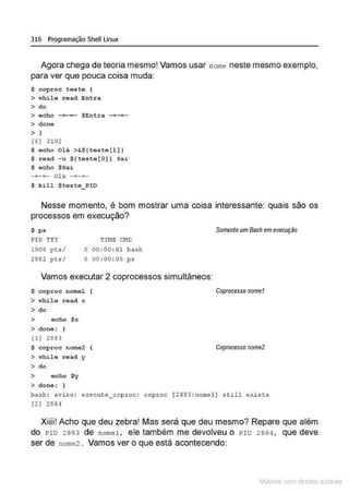316 Programação Shell Linux
Agora chega de teoria mesmo! Vamos usar nome neste mesmo exemplo,
para ver que pouca coisa muda:
$ coproc teste (
> ~hilo read Entr a
> do
> eoho -=-=- $Entra
> done
> )
(6] 3192
$ e c ho Olá >&
$( t este(l])
$ read -u ${teste[O] ) Sa i
$ echo $Sai
-=-=- ou -=-=-
$ k i ll Steste_PID
Nesse momento, é bom mostrar uma coisa interessante: quais são os
processos em execução?
$ ps
'riME 0.10
PI O TTY
19 00 pts /
2S82 p t s/
O 00 : 00 : 01 bash
O 00 : 00 : 00 ps
Vamos executar 2 coprocessos simultãneos:
$ coproc nomel
> while read x
> do
> echo $x
> done; }
( 1] 2883
$ coproc nome2
> whilo road y
> do
> ocho $y
> done; }
Somente um Bash emexecução
Coproccsso nomol
Coprocesso nome2
bash: avi so : execute_ coproc : cop roc [ 2863 : nome l ] s till exi sts
(2 ] 2884
Xiiii! Acho que deu zebra! Mas será que deu mesmo? Repare que além
do PIO 2 883 de nomel , ele também me devolveu o PIO 2 884 , que deve
ser de nome2 . Vamos ver o que está acontecendo:
~1atcria com d r bs auto a.~s
 