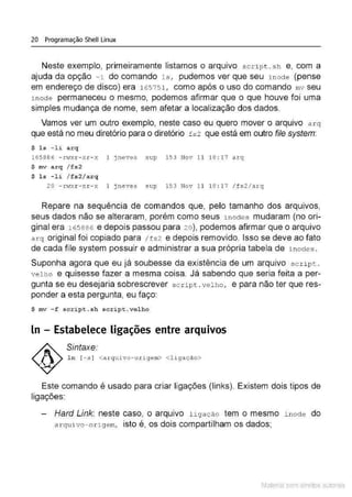 20 Programação Shell Linux
Neste exemplo, primeiramente listamos o arquivo scrípt . s h e, com a
ajuda da opção -i do comando 1s, pudemos ver que seu ínocte (pense
em endereço de disco) era 165751 , como após o uso do comando mv seu
.i.node permaneceu o mesmo, podemos afirmar que o que houve foi uma
simples mudança de nome, sem afetar a localização dos dados.
Vamos ver um outro exemplo, neste caso eu quero mover o arquivo arq
que está no meu diretório para o diretório fs2 que está em outro file system:
$ l s - li a r q
165886 - rv1
xr- xr- x 1 jneves sup 153 Nov 11 18 :17 arq
$ mv a r q / f s2
$ l s - li / f s2/ arq
20 - rvlxr - xr- x 1 jneves sup 153 Nov 11 18 : 17 /fs2/ arq
Repare na sequência de comandos que, pelo tamanho dos arquivos,
seus dados não se alteraram, porém como seus i noctes mudaram (no ori-
ginal era 165 886 e depois passou para 2 0 ), podemos afirmar que o arquivo
a r q original foi copiado para /fs2 e depois removido. Isso se deve ao fato
de cada file system possuir e administrar a sua própria tabela de i nodes.
Suponha agora que eu já soubesse da existência de um arquivo scri p t .
velho e quisesse fazer a mesma coisa. Já sabendo que seria feita a per-
gunta se eu desejaria sobrescrever s c ript . vel ho, e para não ter queres-
ponder a esta pergunta, eu faço:
$ mv - f script . sh script .vel ho
ln - Estabelece ligações entre arquivos
Sintaxe:
l n [ - s ] <a rquivo- ori gem> <l igação>
Este comando é usado para criar ligações (links). Existem dois tipos de
ligações:
Hard Link: neste caso, o arquivo ligação tem o mesmo i nocte do
a r quivo- ori ge m, isto é, os dois compartilham os dados;
Material com direitos autorais
 