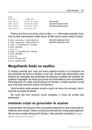 $ ps
PI O T'fY
1900 pt:s/0
2883 pts/0
2884 p~;.s /0
2885 pts /0
TIME CMD
00 :00 : 01 bash
00:00 : 00 bash
00:00 : 00 bash
00 : 00 : 00 ps
Sacos de gatos 317
Essej8 existia
Esseestil executandonomet
Esseestáexecutendonome2
Parece que foi só um aviso, pois os dois I?IDs informados quando inicia-
mos os dois coprocessos estão ativos. Então vamos testar esses 2 caras:
$ echo xxxxxxxxx >&${ nomel{~ ] }
$ e c ho yyyyyyyyy >&${ nome2 [~ ))
$ r e ad - u ${nomel[O)) Recebe
$ echo $Recebe
XX XXXY.XX X
$ read -u ${nome2[0]) Recebe
$ echo $ Recebe
yyyyyyyyy
$ k i l l $nomel_ PIO
S k i l1 $noma2_ PIO
Mandandocadeiaparanomet
Mandandocadeia paranome2
Mergulhando fundo no nautilus
O nautilus permite que você crie seus próprios scripts e os incorpore ao
seu ambiente de forma a facilitar a sua vida. Scripts são tipicamente mais
simples em operação que extensões do Nautilus e podem ser escritos em
qualquer linguagem de script que possa ser executada no seu computador.
Para executar um script, escolha Arquivo ~ Scripts, e então escolha o script
que você quer executar a partir do submenu.
Você também pode acessar scripts a partir do menu de contexto, isto é,
clicando no botão da direita.
Se você não tiver nenhum script instalado, o menu de scripts não
aparecerá.
Instalando scripts do gerenciador de arquivos
O gerenciador de arquivos inclui uma pasta especial em que você pode ar-
mazenar seus scripts. Todos os arquivos executáveis nessa pasta aparece-
rão no menu scripts (Arquivos ~ Scripts ). Seu caminho completo é $HOHE/ .
gnome 2/nautilus- scr ipts .
~1atcria com d r bs auto a.~s
 