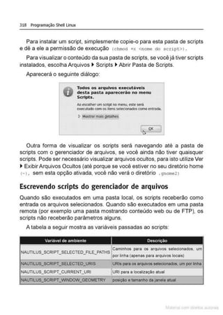 318 Programação Shell Linux
Para instalar um script, simplesmente copie-o para esta pasta de scripts
e dê a ele a permissão de execução (chmod +>< <nome do script>) .
Para visualizar o conteúdo da sua pasta de scripts, se você já tiver scripts
instalados, escolha Arquivos ~ Scripts ~ Abrir Pasta de Scripts.
Aparecerá o seguinte diálogo:
Todos os arquivos executáveis
desta pasta aparecerão no men u
Sc.rlpts.
AD escolherum script no me:nu. esteserá
executadocom os itens selecionados comoentrada.
L .Q.K
i)
Outra forma de visualizar os scripts será navegando até a pasta de
scripts com o gerenciador de arquivos, se você ainda não tiver quaisquer
scripts. Pode ser necessário visualizar arquivos ocultos, para isto utilize Ver
~ Exibir Arquivos Ocultos (até porque se você estiver no seu diretório home
(-1, sem esta opção ativada, você não verá o diretório .gnome2 1
Escrevendo scripts do gerenciador de arquivos
Quando são executados em uma pasta local, os scripts receberão como
entrada os arquivos selecionados. Quando são executados em uma pasta
remota (por exemplo uma pasta mostrando conteúdo web ou de FTP), os
scripts não receberão parâmetros alguns.
A tabela a seguir mostra as variáveis passadas ao scripts:
e tamanho dajanela atual
 