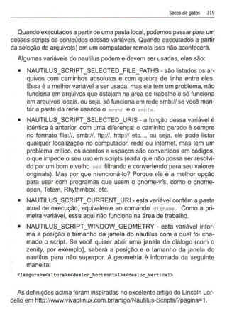 sacos de gatos 319
Quando executados a partir de uma pasta local, podemos passar para um
desses scripts os conteúdos dessas variáveis. Quando executados a partir
da seleção de arquivo(s) em um computador remoto isso não acontecerá.
Algumas variáveis do nautilus podem e devem ser usadas, elas são:
• NAUTILUS_SCRIPT_SELECTED_FILE_PATHS- são listados os ar-
quivos com caminhos absolutos e com quebra de linha entre eles.
Essa é a melhor variável a ser usada, mas ela tem um problema, não
funciona em arquivos que estejam na área de trabalho e só funciona
em arquivos locais, ou seja, só funciona em rede smb:/1 se você mon-
tar a pasta da rede usando o mount e o smbfs.
• NAUTILUS_SCRIPT_SELECTED_URIS - a função dessa variável é
idêntica à anterior, com uma diferença: o caminho gerado é sempre
no formato file://, smb:/1, ftp://, http:// etc..., ou seja, ele pode listar
qualquer localização no computador, rede ou internet, mas tem um
problema crítico, os acentos e espaços são convertidos em códigos,
o que impede o seu uso em scripts (nada que não possa ser resolvi-
do por um bom e velho sed filtrando e convertendo para seu valores
originais). Mas por que mencioná-lo? Porque ele é a melhor opção
para usar com programas que usem o gnome-vfs, como o gnome-
open, Totem, Rhythmbox, etc.
• NAUTILUS_SCRIPT_CURRENT_URI- esta variável contém a pasta
atual de execução, equivalente ao comando dirname . Como a pri-
meira variável, essa aqui não funciona na área de trabalho.
• NAUTILUS_SCRIPT_WINDOW_GEOMETRY- esta variável infor-
ma a posição e tamanho da janela do nautilus com a qual foi cha-
mado o script. Se você quiser abrir uma janela de diálogo (com o
zenity, por exemplo), saberá a posição e o tamanho da janela do
nautilus para não superpor. A geometria é informada da seguinte
maneira:
<larqura>x<altura>+<desloc_horizontal>+<desloc_ vertical>
As definições acima foram inspiradas no excelente artigo do Lincoln Lor-
dello em http://www.vivaolinux.com.br/artigo/Nautilus-Scripts/?pagina=1.
 