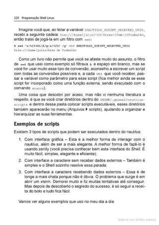 320 Programação Shell Linux
Imagine você que, ao listar a variável ~NAUTiws_scRI PT_SE LE:CTED_URis,
recebi a seguinte cadeia: f•l e :/I/ home/j ulio/ • c3~ 81J:ea ~20de ~ 20Trabal ho,
então tratei de jogá-la em um filtro com sed :
$ s&d 's/%C3%81/Á/q;sl%201 lq' <<< $NAUTILUS_SCRIPT_ SELECTED_ URIS
file: I I l home/ julio/Area de Trabalho
Como um livro não permite que você se afaste muito do assunto, o filtro
de sed que usei como exemplo só filtrava Ã e espaço em branco, mas se
você for usar muito esse tipo de conversão, aconselho a escrever um script
com todas as conversões possíveis e, a cada uRr que você receber, pas-
sar a variável como parâmetro para esse script (fica melhor ainda se esse
script for incorporado como uma função externa, sendo executado com o
comando sou rce).
Uma coisa que descobri por acaso, mas não vi nenhuma literatura a
respeito, é que se você criar diretórios dentro do $HOH!l/ . g nome2 /nautilus-
scupts e dentro dessa pasta colocar scripts executáveis, esses diretórios
também aparecerão no menu (Arquivos ~ scripts), ajudando a organizar e
hierarquizar as suas ferramentas.
Exemplos de scripts
Existem 3 tipos de scripts que podem ser executados dentro do nautilus:
1. Com interface gráfica - Esta é a melhor forma de interagir com o
nautilus, além de ser a mais elegante. A melhor forma de fazê-lo é
usando zenity (você precisa conhecer bem esta interface do Shell. É
muito fácil, simples, elegante e eficiente);
2. Com interface a caractere sem receber dados externos -Também é
simples e o Shell sozinho resolve essa parada;
3. Com interface a caractere recebendo dados externos - Essa é de
longe a mais chata porque não é óbvia. O problema que surge é em
abrir um xterm. Demorei muito e fiz muitas tentativas até conseguir.
Mas depois de descoberto o segredo do sucesso, é só seguir a recei-
ta do bolo e tudo fica fácil.
Vamos ver alguns exemplos que uso no meu dia a dia:
Mate com d re l s l • s
 