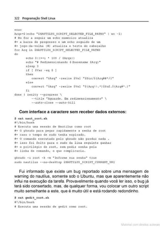 322 Programação Shell Linux
esac
Arqs• $ (echo "$NAUTILUS_ SCRIPT_ SELECTE;D_ FlLE_PATHS" I ;•c - l l
i No f or a ~eguir urn echo nu_rnérico a tua l iza
i + a barrtt d~ progresso c um echo seguido de um
!'!+ j ogo-da-velha ( !I) acu.-.lizn. o toxt:o do cabeçalho
for Axq i n $~UTlLUS_SCRIPT_SELECTED_riLE_PATHS
do
echo $ ( (++ i • 100 I sA
rqs}}
echo "i Redimensionando $(basename $Arq) "
slecp 3
if [ $Var - e q O ]
the n
conve.rt ''Sluq" - res ize SVal u$Di.r/$ {Arq##*/}"
else
conver t " SA.rq" - resize SVal "S (ArqH . "/SSuf.S(Arq#' . } "
fi
done I zenity --progress 
--title "Aguarde . Em redimensionamento" 
--auto-close --aut:o-kill
Com interface a caractere sem receber dados externos:
$ cat naut root.sh
#!/ bin/bash
8 Executa uma sessão de Haut:i lus como root
•+ o gksudo pa ra pegar rapidamente a senha de root
!I+ caso o tempo de s udo tenha expi rado .
f+ O comando executado pelo 9ksudo não p.roduz nada
~+ istJo foi f eito par a o s udo da l ina .se9uintc ganhar
~+ o privilôqio de root, sem pedir senha pela
~+ l inha de com.ando, o que complicari a.
gksudo - u root - k - m " I nforme suc1 senha" true
sudo nautilus --no..d esktop SHAUTILUS_ SCRIPT_CURREHT_ URI
Fui informado que existe um bug reportado sobre uma mensagem de
warning do nautilus, somente sob o Ubuntu, mas que aparentemente não
influi na execução da tarefa. Provavelmente quando você ler isso, o bug já
terá sido consertado, mas, de qualquer forma, vou colocar um outro script
muito semelhante a este, que é muito útil e está rodando redondinho.
$ cat gedit_root. sh
~ ! /bin/bash
f Executa uma s essão d e gedit como ~oot .
~1atcria com d r bs auto a.~s
 