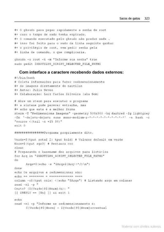 i+ o qksudo para pegar tap.ldamente a senha de root
~+ caso o t.empo de $udo t enh..a expirado.
i+ o comando execu tad'> pelo gY.sudo nao produz nada .
!!-+ isso foi feit o para o sudo da l inha sequi n t e 9anhar
ii+ o pdvj,J.êgi o de root1 sem peà ir senhn pela
fi+ linh.;• de c ow.ar.do1 o q u e compl~ca r ia.
gksudo - u root - k -m "Informe su~1 $enha" t.rue
sudo 9~d i t $~~UT!LUS_SCRI ?T_S ELECTED_F ILE_PATHS
Sacos de gatos 323
Com interface a caractere recebendo dados externos:
o!/bin/ba.sh
Y. col.eta inlor.mdções para fazer redimensionarnento
M
+ de imagens diretam
ente do nauti lus
8+ lucor : J ulio Neves
#+ Colc
"'lbor<l Ção: Lu1z Carl o s S.ilveiJ::a (aka Dom)
# Abre um xt:erm para exec utar o programi:!
j + a s i ntaxe pocle parecer es tr-anha, w.as
it+ acho que esta ê a melhor forma
xterm - T "Redimensiona Imagens " - geometry 500x500 - bg darkred - fg l içhtgray
- f n ' -de i avu-deJavu sans mono- medium- r - " - "' - " - 4
- •-'- '--- "'- ··-* ' - e bash -c
••sourco < ( tai l -n + 15 $0) ..
exit. O
ê##ii~itUI!iiUit·Hêrroguma propriamente dito.
verde=S(tput sHaf 2; tpC~t bold) li Val ores <te!a.tlt em verde
Norm=$ (tput sgrO) ~ Restaura c::or
cl ear
i* Preparando o basename dos arqu1.vos para l~s t a- los
for l<rq in "'SNilJTI LUS_ SCRIPT_SELECTED_ f'ILE_PATHS"
do
done
echo 08 arquivos a redimens i onar são:
ec ho ~e e==~=~== ~ ~~====e:=:~== ====
col umn -c$ (tput cols.) <(echo " SA.rqs.. ) # Li...st.ando ar qs em coluna:!
read - n l -p "
ceno? ($(Verde)SS!No rml /nl : •
( ( SREPLY == (Nn ] ]] H exic l
echo
:;ead ·nl -p "Jnfotrne se -tedJ.mensJ.-onarr..ento e :
${Verde)P$ {HormJ - $ {Verde}P${ NormJ ercentua l
Mate com d re l s 1 • s
 
