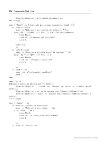 324 Programação Shell Linux
S{VerdeiAS{Norml - $ {Verde)A$(Nocrn)bsoluto
••> .. Tipo
case ${Ti po"' ) in ;t con teudo passa para maiusculc' (bash 4 . 0)
P) ocho crcontual
r ead - p "I nfo.rm& o percen&ual de reduç.lo: " Val
g~ep - t.q "(0- 9]+$' <« SVal li ! i SVal n.lo numérico
tput flash
tead - nl - p"Pez:eent.U<ll invalido'"
exit 1
A) echo bsoJ.uto
read - p ''Informe a l argur a f inal da ~mage-m: " Val
grep - Eq ' ' [0-9)+S' <<< SVal I I !
t:put. f lt~sh
read -nl - p"Largux:a invalida"
cxic l
•) t.put f l llsh
esac
r~ad - nl ..p "Inform.ação inválid a '•
e :dt l
.read - nl - p "
Informe a saida da 1magem que vc deseja :
${Verde IOS (Uorml saida da im,wem em outr o S !Verde / DS (llorm)
iret.õrio
$!Verde IS$ (Uorm) - saida ela imagem com S(Verde) SS fNor mJ uf»<o
S(VerdeiGS (UormJ - saida da imagem sobres {Verd e )GS (llorm) ravando a
inicial
::c> " Saida
case S{Saida''J in
D) eeho -e 'OlO~•tro ditet6xio'
l·ead -p 'In foxme o diretório: ' Ol.r
! -cl "$Dir " 1 I I
t.put. F.lash
read - nl - p '' Diretô:d.o J.nex.istente"'
exit 1
S) echo -~ '  Ol OSufi xo '
Mate • com d rell s IM s
 