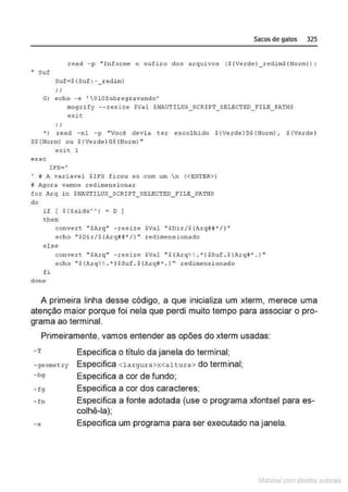 Sacos de gatos 325
read -p .. Informe o sufixo dos arquivos ($ {Verde}_redim$ {NormJ> :
.. suf
suf•$(Suf : - _redi m}
G) ocho -o •OlOSobregravando'
mogrify - - resize $Val $NAUTILUS_SCRIPT_SELECTED_!'ILE_PATHS
exit:
; ;
') reod -n1 - p "Você devia ter escolhido $(Verde)D$(llorm) , $(Verde)
S$ (llorm) ou $ (Verde)G$ (Horm)"
e :-:it 1
esac
!FS='
• # A variâvel $IFS ficou só com um n (<ENTER>)
a Agora vamos redimensionar
for Al:q i n $11AUTILUS_SCRIPT_SE:LECTED_ FILE_PATHS
do
if ( ${SaidaA~J • O ]
chen
conve rt "$Arq" - resize SVal "$ Dir/${Azq~# " / )"
echo "SDir/$ {ArqJft'"' /} " redi mensionado
else
convert "$Arq" -resi:ze $Vlll " $ ( Arq%~ . ·}$Suf . $(Arc!lf"'. } "
echo "$ {.Fu:q%!! . • ) $Suf . $ {Arqli• . ) •• .redimensionacio
fi
clone
A primeira linha desse código, a que inicializa um xterm, merece uma
atenção maior porque foi nela que perdi muito tempo para associar o pro-
grama ao terminal.
Primeiramente, vamos entender as opões do xterm usadas:
-T
-geometry
-bg
- fg
- fn
-c
Especifica o título da janela do terminal;
Especifica <largura>x<altur a> do terminal;
Especifica a cor de fundo;
Especifica a cor dos caracteres;
Especifica a fonte adotada (use o programa xfontsel para es-
colhê-la);
Especifica um programa para ser executado na janela.
~1atcria com d r bs auto a.~s
 