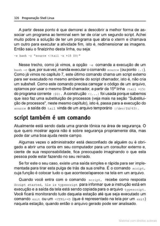 326 Programação Shell Linux
A partir desse ponto é que demorei a descobrir a melhor forma de as-
sociar um programa ao terminal sem ter de criar um segundo script. Achei
muito pobre a solução de ter um programa que abria o xterm e chamava
um outro para executar a atividade fim, isto é, redimensionar as imagens.
Então saiu o finalzinho desta linha, ou seja:
-e bash -c "source <(tail -n +15 $01••
Nesse trecho, como já vimos, a opção - e comanda a execução de um
bash -c que, por sua vez, manda executar o comando sou rce (ou ponto (. l ).
Como já vimos no capítulo 7, este último comando chama um script externo
para ser executado no mesmo ambiente do script chamador, isto é, não cria
um subshell. Como este comando precisa carregar o código de um arquivo,
optamos por usar o mesmo Shell chamador, a partir da 15" linha ttail +15)
do programa corrente (sOl . A construção < < .•• J foi usada porque sabemos
que isso faz uma substituição de processos (veja mais na seção "Substitui-
ção de processos", neste mesmo capítulo), isto é, passa para a execução do
source a saída do tail vinda de um arquivo temporário l/dev/fd/63J .
script também é um comando
Atualmente está sendo dada uma grande tônica na área de segurança. O
que quero mostrar agora não é sobre segurança propriamente dita, mas
pode dar uma boa ajuda neste campo.
Algumas vezes o administrador está desconfiado de alguém ou é obri-
gado a abrir uma conta em seu computador para um consultor externo e,
ciente de sua responsabilidade, fica preocupado imaginando o que esta
pessoa pode estar fazendo no seu reinado.
Se for este o seu caso, existe uma saída simples e rápida para ser imple-
mentada para tirar esta pulga de trás da sua orelha. É o comando s cript,
cuja função é colocar tudo o que acontece/aparece na tela em um arquivo.
Quando você entra com o comando sccipt, recebe como resposta
script started, file i s typescr ipt para informar que a instrução está em
execução e a saída da tela está sendo copiada para o arquivo typescript .
Você ficará monitorando tudo daquela estação até que seja executado um
comando exit ou um <CTRL>+D (que é representado na tela por um exi t )
naquela estação, quando então o arquivo gerado pode ser analisado.
~1atcria com d r bs auto a.~s
 