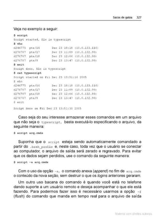 Veja no exemplo a seguir:
S script
S<:ript. se~::ted, file is t.ypesctipt
$ who
d244775 pts/ 14 Dec 23 10 : 16
d216707 pts/1 7 Dec 23 11:09
d276707 pts/l8 Dec 23 12 : 06
d276707 pts/0 Dec 23 13: 47
$ exit
Script. done, fale is t ypescript
$ cat typescri pt
(10 .0 . ll3 .116)
(10 .0 .132 .90)
(10 . 0 . 132 .90)
(10 .0 .132 .90)
script staree.d Ol'l Fri oec 23 13:51 : 16 2005
s ,...ho
d24q775 pcs/14 Dec 23 10:18 (10 .0.!33 . 116)
d276707 pts/17 Dec 23 11:09 (l0 .0 . 13Z .90)
d216707 pts/1S Oec 23 12:06 (10 . o.132. 90)
d276"107 pts/ 0 Dec 23 13: q ] (10 . 0 .!32. 90)
$ ex.it
script clone on Fri Dec 23 13 : 51:30 2005
Sacos de gatos 327
Caso seja do seu interesse armazenar esses comandos em um arquivo
que não seja o typescripc, basta executá-lo especificando o arquivo, da
seguinte maneira:
S script arq.cmds
Suponha que o script esteja sendo automaticamente comandado a
partir do .bash_prolile e, neste caso, toda vez que o usuário se conectar
ao computador, o arquivo de saída será zerado e regravado. Para evitar
que os dados sejam perdidos, use o comando da seguinte maneira:
S script -a a rq. cmds
Com o uso da opção -a, o comando anexa (append) no fim de a rq .cmds
o conteúdo da nova seção, sem destruir o que os logins anteriores geraram.
Um outro uso bacana do comando é quando você está no telefone
dando suporte a um usuário remoto e deseja acompanhar o que ele está
fazendo. Para podermos fazer isso é necessário usarmos a opção - f
(f/ush) do comando que manda em tempo real para o arquivo de saída
Mate com d re l s 1 • s
 