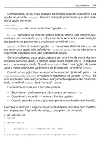 sacos de gatos 329
Normalmente, um ou mais espaços em branco separam o parâmetro da
opção; no entanto, getopts também manipula parâmetros que vêm cola-
dos à opção como em:
- aargumento
cadeiadeopcoes não pode conter interrogação (?) .
O nome constante da linha de sintaxe anterior define uma variável que,
cada vez que o comando getopts for executado, receberá a próxima opção
dos parâmetros posicionais e a colocará na variável nome .
getopts coloca uma interrogação {?l na variável definida em nome se
ele achar uma opção não definida em cacteiacteopcoes ou se não achar o
argumento esperado para uma determinada opção.
Como já sabemos, cada opção passada por uma linha de comandos tem
um índice numérico,assim, a primeira opção estará contida em $1 , a segunda
em $2 , e assim por diante. Quando o getopts obtém uma opção, ele arma-
zena o índice do próximo parâmetro a ser processado na variável OPTIND .
Quando uma opção tem um argumento associado (indicado pelo : na
cadeiadeopcoes), getopts armazena o argumento na variável OPTARG . Se
uma opção não possui argumento ou o argumento esperado não foi encon-
trado, a variável OPTARG será "matada" {unsetl.
O comando encerra sua execução quando:
Encontra um parâmetro que não começa por menos <
->;
O parâmetro especial -- marca o fim das opções;
Quando encontra um erro (por exemplo, uma opção não reconhecida).
Exemplo: o exemplo a seguir é meramente didático, servindo para mostrar,
em um pequeno fragmento de código, o uso pleno do comando.
S eat qetoptst.sh
~!/bin/sh
J Execute assim :
•
i getoptst .sh - h - ?impressora arql arq2
•
• e note que as informaeoes de todas as opcoes sao exibidas
 