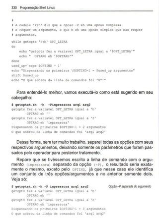 330 Programação Shell Unux
'i A cadeia ' P:h ' diz que a opcao -P eh uma opcao complexa
I e requer um argum
ento, e que h eh uma opcao simples que nao requer
I argumentos .
while getopts ' P:h ' OPT_LETRA
do
echo "getopts fez a variavel OPT LETRA igual a ' SOPT LETRA '"
echo " OPTARG eh ' $0PTARG '"
done
used_up•'expr $0PTIND- 1'
echo "Dispensando os pr imeiros SOPTIND- 1 = $used_up argumentos"
shift Sused_up
echo "O que sobrou da linha de comandos foi ' $• ' "
Para entendê-lo melhor, vamos executá-lo como está sugerido em seu
cabeçalho:
$ getoptst.sh -h - Pimpressora arql arq2
getopts fez a variavel OPT_LETRA igual a 'h '
OPTARG eh ' '
getopts fez a variavel OPT LETRA igual a 'P '
OPTARG eh 'impressora '
Dispensando os primeiros $0PTIND-1 a 2 argumentos
O que sobrou da linha de comandos foi 'arql arq2 '
Dessa forma, sem ter muito trabalho, separei todas as opções com seus
respectivos argumentos, deixando somente os parâmetros que foram pas-
sados pelo operador para posterior tratamento.
Repare que se tivéssemos escrito a linha de comando com o argu-
mento (impressora) separado da opção (- P) , o resultado seria exata-
mente o mesmo, exceto pelo OPTIND. já que nesse caso ele identifica
um conjunto de três opções/argumentos e no anterior somente dois.
Veja só:
$ getoptst.sh -h - P impressora arql arq2
getopts fez a variavel OPT LETRA igual a 'h '
OPTARG eh ' '
getopts fez a variavel OPT LETRA igual a 'P '
OPTARG eh 'impressora'
Dispensando os primeiros $0PTIND-l • 3 argumentos
O que sobrou da linha de comandos foi 'arql arq2'
Opção -Pseparada do a~gumento
 