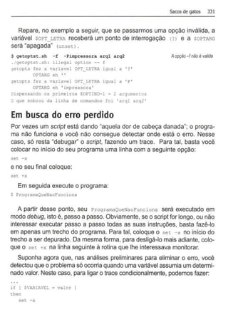 Sacos de gatos 331
Repare, no exemplo a seguir, que se passarmos uma opção inválida, a
variável soPT_LETRA receberá um ponto de interrogação (?) e a soPTARG
será "apagada" (unsetl .
$ getoptst. sh -f -Pimpressora arql arq2
. getoptst . sh : illegal option -- E
;etopts fez a variavel OPT_LETRA igual a ' ? '
OPT!RG eh ' '
>etopts fez a variavel OPT_LETRA igual a ' P'
OPTARG eh ' impressora '
D1spensando os primeiros SOPTIND- 1 = 2 argumentos
O que sobrou da linha de comandos foi ' arql arq2 '
Em busca do erro perdido
Aopção-f não é valida
Por vezes um script está dando "aquela dor de cabeça danada"; o progra-
ma não funciona e você não consegue detectar onde está o erro. Nesse
caso, só resta "debugar'' o script, fazendo um trace. Para tal, basta você
colocar no início do seu programa uma linha com a seguinte opção:
set - x
e no seu final coloque:
set +x
Em seguida execute o programa:
$ ProgramaQueNaoFunciona
A partir desse ponto, seu Pr ogramaQueNaoFunciona será executado em
modo debug, isto é, passo a passo. Obviamente, se o script for longo, ou não
interessar executar passo a passo todas as suas instruções, basta fazê-lo
em apenas um trecho do programa. Para tal, coloque o set -x no início do
trecho a ser depurado. Da mesma forma, para desligá-lo mais adiante, colo-
que o set +x na linha seguinte á rotina que lhe interessava monitorar.
Suponha agora que, nas análises preliminares para eliminar o erro, você
detectou que o problema só ocorria quando uma variável assumia um determi-
nado valor. Neste caso, para ligar o trace condicionalmente, podemos fazer:
if { SVARIAVEL = valor
then
set -x
 