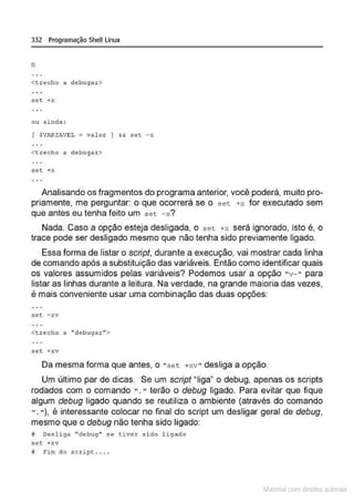 332 Programação Shell Linux
fi
<trecho a debuga ~>
Sêt +Y.
ou ainda :
( $VARIAVEL = va lor } && set - >:
<trecho a debuga r >
set +x
Analisando os fragmentos do programa anterior, você poderá, muito pro-
priamente, me perguntar: o que ocorrerá se o set +x for executado sem
que antes eu tenha feito um set -x?
Nada. Caso a opção esteja desligada, o set +x será ignorado, isto é, o
trace pode ser desligado mesmo que não tenha sido previamente ligado.
Essa forma de listar o scripf, durante a execução, vai mostrar cada linha
de comando após a substituição das variáveis. Então como identificar quais
os valores assumidos pelas variáveis? Podemos usar a opção "v- " para
listar as linhas durante a leitura. Na verdade, na grande maioria das vezes,
é mais conveniente usar uma combinação das duas opções:
set -xv
<trecho a ..debugar">
.set +xv
Da mesma forma que antes, o " sec. +xv" desliga a opção.
Um último par de dicas. Se um script "liga• o debug, apenas os scripts
rodados com o comando ". " terão o debug ligado. Para evitar que fique
algum debug ligado quando se reutiliza o ambiente (através do comando
". "), é interessante colocar no final do script um desligar geral de debug,
mesmo que o debug não tenha sido ligado:
tJ De.sliga "debug" se tiver s i do l igado
Sêt +xv
ª f'im do script . . ..
~1atcria com d r bs auto a.~s
 