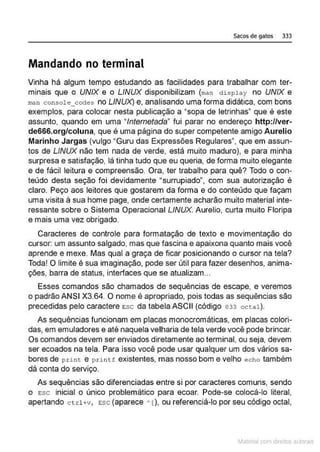 Sacos de gatos 333
Mandando no terminal
Vinha há algum tempo estudando as facilidades para trabalhar com ter-
minais que o UNIX e o LINUX disponibilizam {man ctisplay no UNIX e
man console_coctes no LINUX) e, analisando uma forma didática, com bons
exemplos, para colocar nesta publicação a "sopa de letrinhas" que é este
assunto, quando em uma "lntemetada" fui parar no endereço http://ver-
de666.org/coluna, que é uma página do super competente amigo Aurelio
Marinho Jargas (vulgo "Guru das Expressões Regulares", que em assun-
tos de LINUX não tem nada de verde, está muito maduro), e para minha
surpresa e satisfação, lá tinha tudo que eu queria, de forma muito elegante
e de fácil leitura e compreensão. Ora, ter trabalho para quê? Todo o con-
teúdo desta seção foi devidamente •surrupiado", com sua autorização é
claro. Peço aos leitores que gostarem da forma e do conteúdo que façam
uma visita à sua home page, onde certamente acharão muito material inte-
ressante sobre o Sistema Operacional LINUX. Aurelio, curta muito Floripa
e mais uma vez obrigado.
Caracteres de controle para formatação de texto e movimentação do
cursor: um assunto salgado, mas que fascina e apaixona quanto mais você
aprende e mexe. Mas qual a graça de ficar posicionando o cursor na tela?
Toda! O limite é sua imaginação, pode ser útil para fazer desenhos, anima-
ções, barra de status, interfaces que se atualizam...
Esses comandos são chamados ale sequências de escape, e veremos
o padrão ANSI X3.64. O nome é apropriado, pois todas as sequências são
precedidas pelo caractere Esc da tabela ASCII (código 033 octa1).
As sequências funcionam em placas monocromáticas, em placas colori-
das, em emuladores e até naquela velharia de tela verde você pode brincar.
Os comandos devem ser enviados diretamente ao terminal, ou seja, devem
ser ecoados na tela. Para isso você pode usar qualquer um dos vários sa-
bores de p r int e printf existentes, mas nosso bom e velho echo também
dá conta do serviço.
As sequências são diferenciadas entre si por caracteres comuns, sendo
o Esc inicial o único problemático para ecoar. Pode-se colocá-lo literal,
apertando c trl+v, Esc (aparece '[), ou referenciá-lo por seu código octal,
~1atcria com d r bs auto a.~s
 