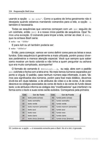 334 Programação Shell Linux
usando a opção -e d o echo'". Como a quebra de linha geralmente não é
desejada quando estamos mandando comandos para a tela, a opção - n
também é necessária.
Todas as sequências que veremos começam com um Esc seguido de
um colchete, então Esc r é o nosso inicio padrão de sequência. Opa! Te-
mos uma exceção. O comando para limpar a tela, similar ao clear, é escc,
que na sintaxe Bash seria:
$ echo - ne '033c '
E para ksh ou sh também poderia ser:
$ eoho ' 033oo•
Então, para começar, vamos ver como definir cores para as letras e seus
fundos. Esta sequência é geralmente a mais utilizada, porém possui diver-
sos parâmetros e merece atenção especial. Você que sempre quis saber
como mostrar um texto colorido e não tinha a quem perguntar ou achava
que era muito complicado, acompanhe!
O formato do comando é ESC(nl: nz: •..m, ou seja, abre com o padrão
tsc-colchete e fecha com a letra eme. No meio temos números separados por
ponto e vlrgula. O padrão, caso nenhum número seja informado, é zero. Va-
mos aos significados dos números, porém para ficar mais didático, devemos
dividi-los em duas tabelas: a de atributos de vídeo e a de cores. A de cores
descreve os códigos associados às cores do texto e às cores do fundo desse
texto; a de atributos informa os códigos dos "modificadores" que interferem na
forma como o texto e suas cores serão exibidos. Começamos pela primeira:
Cód. Cor do Texto Cód. Cordo Fundo
30 texto preto (cinza) 40 fundo preto (cinza)
31 texto vermelho 41 fundo vermelho
32 texto verde 42 fundo verde
33 texto marrom (amarelo) 43 fundo marrom (amarelo)
34 texto azul 44 fundo azul
- -
35 texto roxo 45 fundo roxo
36 texto ciano 46 fundociano
37 texto cinza (branco} 47 fundo cinza (branco)
30. Lembre-se: a opção - c é necessária somente para o Bash. No sh e ksh. é ignorada.
~la:cnu mJo
 