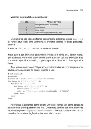 Sacos de gatos 335
Vejamos agora a tabela de atributos:
Cód. Atributo de Video
O desliga tudo (votta ao normal)
1 cor brilhante
---
5 pisca-plsce
7 vldeo reverso (inverte letra e fundo)
Os números são lidos de forma sequencial e adicional, então 44; 31;1; 5
é: fundo azul, com letra vermelha e brilhante (clara), e ainda piscando,
confira:
$ eeho -e '033(44;31;1;5m azul e vermelho 033 (m'
Note que a cor brilhante geralmente indica a mesma cor, porém clara.
por exemplo: vermelho claro, verde claro. e assim vai. As exceções são
o marrom que vira amarelo, o preto que vira cinza e o cinza que vira
branco.
Aqui vai um script superútil para lhe mostrar todas as combinações pos-
síveis com os códigos de cores. Guarde e use!
$ ca.t corés .. sh
i !/bin/sh
M cores.sh - mostra todas as cores do console
for letra in O 1 2 3 4 5 6 7; do
fo.r bol d in ' ' '; 1'; do
for fundo in O 1 2 3 4 5 6 7: do
seq• "4$fundo; 3$letra"
echo -ne "'033{$seqS(boldlm sseq$!bold :- 1 033(m"
done: echo
done
done
Agora que já sabemos como colorir um texto, vamos ver como colocá-lo
exatamente onde queremos na tela. O formato padrão dos comandos de
movimentação é Esc [<quantidade><cornando> . Vamos começar com os co-
mandos de movimentação simples, os mais comuns:
 