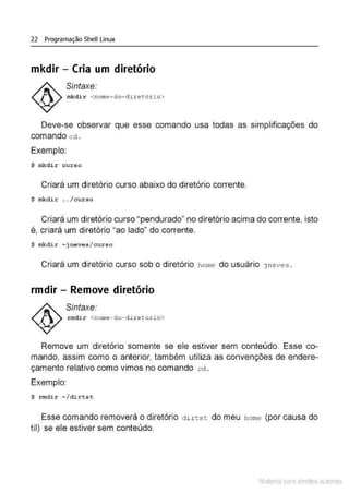 22 Programação Shell Linux
mkdir - Cria um diretório
Sintaxe:
mkdir <nome- do- d i.retório>
Deve-se observar que esse comando usa todas as simplificações do
comando cd .
Exemplo:
$ mkdir curs o
Criará um diretório curso abaixo do diretório corrente.
$ mkdi r . . /cur so
Criará um diretório curso "pendurado" no diretório acima do corrente, isto
é, criará um diretório "ao lado" do corrente.
$ mkdir -j neves/curso
Criará um diretório curso sob o diretório home do usuário jneves .
rmdir - Remove diretório
Sintaxe.
rmdir <nome - do- dire torio>
Remove um diretório somente se ele estiver sem conteúdo. Esse co-
mando, assim como o anterior, também utiliza as convenções de endere-
çamento relativo como vimos no comando cd .
Exemplo:
$ r mdir - / dirtst
Esse comando removerá o diretório ctirtst do meu horne (por causa do
til) se ele estiver sem conteúdo.
Material com direitos autorais
 