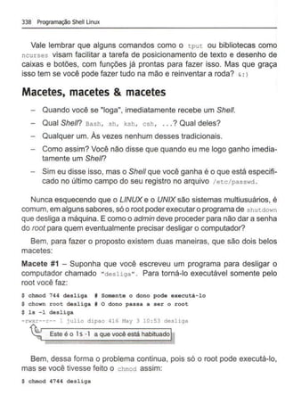 338 Programação Shell Unux
Vale lembrar que alguns comandos como o tput ou bibliotecas como
ncurses visam facilitar a tarefa de posicionamento de texto e desenho de
caixas e botões, com funções já prontas para fazer isso. Mas que graça
isso tem se você pode fazer tudo na mão e reinventar a roda? & : )
Macetes, macetes & macetes
Quando você se "Ioga", imediatamente recebe um She/1.
Qual Shetn Bash, sh , ksh, csh, ... ? Qual deles?
Qualquer um. As vezes nenhum desses tradicionais.
Como assim? Você não disse que quando eu me logo ganho imedia-
tamente um Shetn
Sim eu disse isso, mas o She/1 que você ganha é o que está especifi-
cado no último campo do seu registro no arquivo /etc/passwd .
Nunca esquecendo que o LINUX e o UNIX são sistemas multiusuários, é
comum,em alguns sabores, sóo root poderexecutar o programa de shutdown
que desliga a máquina. E como o admin deve proceder para não dar a senha
do root para quem eventualmente precisar desligar o computador?
Bem, para fazer o proposto existem duas maneiras, que são dois belos
macetes:
Macete #1 - Suponha que você escreveu um programa para desligar o
computador chamado "desliga". Para torná-lo executável somente pelo
root você faz:
$ chmod 744 desliga # Somente o dono pode executá-lo
$ chown root desliga # O dono passa a ser o root
$ ls -1 desliga
-rwxr--r-- 1 julio dipao 416 May 3 10 :53 desliga
~ Este é o 1s · 1 a que você está habituadoI
Bem, dessa forma o problema continua, pois só o root pode executá-lo,
mas se você tivesse feito o chmoà assim:
$ chmod 4744 desliga
 