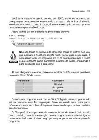 Sacos de gatos 339
Você teria "selado" o user-id ou feito um SU/0, isto é, no momento em
que qualquer pessoa estiver executando o desliga, ele terá os direitos do
seu dono; ora, como o dono é o root, durante a execução do desliga essa
pessoa terá a permissão do root.
Agora vamos dar uma olhada na pinta deste arquivo:
$ ls -1 desliga
-rwsr-·r-- l jullo dip.,o qJ6 May 3 10 : 53 dediga
%Olha quem apareceu aqui!!I
Não são todos os sabores de Unix nem todas as distros de Linux
que aceitam o SU/0 em scripts She/1. Se for esse o seu caso, é
necessário fazer um programa em C, no qual aplicaremos o SU/0,
timrm e que receberá como parâmetro o nome do script, chamando-o
para execução sob o seu SU/0.
Já que chegamos até aqui, deixe-me mostrar os três valores possíveis
para este último bit do chmod:
LIValor do Bit
1
2
4
Significado
Stick bit
Group·id bit
User-id bit
Quando um programa está com o Stick bit ligado, esse programa não
sai da memória, nem faz paginação. Deve ser usado com muita parci-
mônia e somente em rotinas frequentemente usadas por muitos usuários
simultaneamente.
O Group-id bit comporta-se da mesma forma do User-id bit, exceto
que o usuário, durante a execução de um programa com este bit ligado,
passa a ter todos os direitos do grupo ao qual pertence este arquivo de
programa.
~la:cnu mJo
 