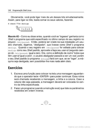 340 Programação Shell Linux
Obviamente, você pode ligar mais de um desses bits simultaneamente.
Assim. para ligar os três, basta somar os seus valores, fazendo:
$ chmod 7744 desliga
~ 1+2+4 1
Macete #2-Como eu disse antes, quando você se "J
ogasse" ganharia como
She/1 o programa que está especificado no último campo do seu registro no
arquivo /et c / pass<·id . Então, poderia ser criado na sua instalação um usu-
ário chamado, digamos, "desligado!", que tivesse como She/1 o programa
deosliga . Quando o seu registro em 1etc/pass>~d for editado para colocar
de sliga como seu She/1 padrão, aproveite e faça seu user-id (segundo cam-
po do /et.c/passHdl igual a zero. Ora, como a definição de root é "todos que
têm user-id igual a zero", o usuário desligador passará a ser um root, porém
o seu She/1 padrão (o programa desliga) fará com que, ao se "Jogar", a má-
quina seja desligada, sem possibilitar-lhe mais nada além disto.
Exercícios
1. Escreva uma função para colocar na tela uma mensagem aguardan-
do que o operador tecle <ENTER> para poder continuar. Essa rotina
será chamada recebendo a mensagem, a linha e a coluna. Caso a
coluna não seja passada, a mensagem deverá ser colocada no cen-
tro da linha especificada.
2. Fazer um programa (usando a instrução eval) que liste os paràmetros
recebidos em ordem inversa.
_tf}_
Mate com d re l s 1 • s
 