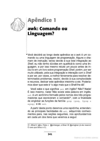 Apêndice 1
awk: Comando ou
Linguagem?
Você decidirá ao longo deste apêndice se o awk é um co-
mando ou uma linguagem de programação. Alguns o cha-
mam de instruçáo, talvez devido à sua total integração ao
She/1, eu não tenho dúvidas em qualificá-lo como uma lin-
guagem, e por isso mesmo relutei um pouco antes de in-
clui-lo em um livro sobre programação She/1,porém, por ser
muito utilizado, pela sua integração e interação com o She/1
e por ser, por vezes, a melhor ferramenta para resolver de-
terminados problemas, resolvi, devido à sua complexidade
e recursos, dedicar este apêndice inteirinho a ele. Podería-
mos dizer que este é "o algo mais que o Shelllhe dà".
Você sabe o que significa a·,;.: em inglês? Náo? Nada!
É isso mesmo, nada! Náo existe esta palavra em inglês.
a"k é um acrônimo formado pelos nomes dos três progra-
madores que escreveram o comando3'. com a finalidade
de englobar as funções da família grep (grep, fgrep e
egrep) e do sed .
A partir deste ponto daremos uma rapidinha, entenden-
do as principais facilidades do av:k, adquirindo conheci-
mentos para, nas seções seguintes, nos aprofundarmos
em cada um dos itens que veremos a seguir.
31. Alfred v. 8 ho, Peter J. Weinberger, e Brian W. JS.ernighan (é ele mesmo!
O cara que bolou o C).
341
Mate com d re l s l • s
 