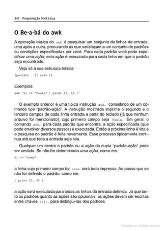 342 Programação Shell Linux
O Be-a-bá do awk
A operação básica do a•lk é pesquisar um conjunto de linhas de entrada,
uma após a outra, procurando as que satisfaçam a um conjunto de padrões
ou condições especificadas por você·. Para cada padrão você pode espe-
cificar uma ação; esta ação é executada para cada linha em que o padrão
seja encontrado.
Veja só a sua estrutura básica:
{padrao] [f ação I )
Exemplos:
awk '$1 == "Paula" ( p..ri n t $2 , $3 , '
O exemplo anterior é uma típica instrução awk, consistindo de um co-
mando tipo "padrão-ação". A instrução mostrada imprime o segundo e o
terceiro campos de cada linha entrada a partir do teclado (já que nenhum
arquivo foi mencionado), cujo prime·
iro campo seja Paula . Em geral, o
comando a wk, para cada padrão que encontra, a ação especificada (que
pode envolver diversos passos) é executada. Então a próxima linha é lida e
a pesquisa do padrão é feita novamente. Esse processo tipicamente conti-
nua até que toda a entrada seja lida.
Qualquer um dentre o padrão ou a ação da dupla "padrão-ação" pode
ser omitido. Se não for determinada uma ação, como em:
$1 == "nome"
a linha cujo primeiro campo for nome será toda impressa. Ao passo que se
não for definido o padrão, como em:
( print $1, $2 }
a ação será executada para todas as linhas da entrada definida. Já que tan-
to os padrões quanto as ações são opcionais, as ações devem ser escritas
entre chaves rrl 1, para distingui-las dos padrões.
~1atcria com d r bs auto a.~s
 
