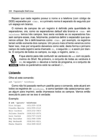 344 Programação Shell Linux
Repare que cada registro possui o nome e o telefone (com código de
DDD) separados por <TAB>, e o primeiro nome é separado do segundo por
um espaço em branco.
O número de campos de um registro é definido pela quantidade de
separadores, ora, como os separadores defau/t são branco e <TAB> em
telefones temos três campos. Isso seria verdade se os separadores fos-
sem sempre esses, mas, felizmente, podemos definir o separador que que-
remos utilizar. Se o definíssemos como <TAB>, por exemplo, os registros
teriam então somente dois campos. Um pouco mais à frente veremos como
fazer isso, mas por enquanto deixemos como está; desta forma o primeiro
campo de cada registro seria chamado Sl, o segundo $2 e assim por dian-
te. O conjunto de todos os campos. O·U seja, o registro, seria so.
&
Fique atento para não confundir as variáveis do a"'k com os parâ-
metros do Shell. No primeiro, o conjunto de todas as variáveis é
~~ so, no segundo so devolve o nome do programa, e o conjunto de
i ·@i{!ol todos os parâmetros está na variável s• .
Listando
Olha só este comando:
awk 1
{print ) ' te lefones
Como não foi passado nenhum padrão para o comando, este atuará em
todos os registros de tel e fones, e como também não selecionamos cam-
po algum para imprimir, serão impressos todos os campos. Vamos então
executá-lo para ver se isso é verdade:
Exemplo:
$ awk '(print) ' telefones
C.i.ro Grippi (0 2 l ) 555- 1234
Cl audi a Marc ia (0 21 ) 555-2112
Enio Cardoso (0 23) 232·34 23
Juliana Duarc;e (024) ó22- 2876
Luiz Carlos (021) 767-2124
Hey Garrafas (021 )988- 3398
Ney Ge rha rdt (024 ) 543 - 432 1
Paul a Duarte (011) 4 49-0219
~1atcria com d r bs auto a.~s
 