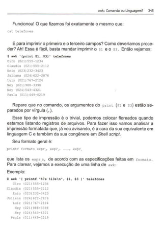 awk: Comando ou linguagem? 345
Funcionou! O que fizemos foi exatamente o mesmo que:
cat telefones
E para imprimir o primeiro e o terceiro campos? Como deveríamos proce-
der? Ah! Essa é fácil, basta mandar imprimir o s1 e o s3. Então vejamos:
$ awk '{print $1 , $3}' telefones
Ciro (021)555-1234
Claudia <021)555- 2112
Enio (023)232- 3423
Juliana (024)622-2876
Luiz (021) 767-2124
Ney (021)988-3398
Ney (024)543-4321
Paula (011) 449-0219
Repare que no comando, os argumentos do print ($1 e S3) estão se-
parados por vírgula (, ).
Esse tipo de impressão é o trivial, podemos colocar floreados quando
estamos listando registros de arquivos. Para fazer isso vamos analisar a
impressão formatada que, já vou avisando, é a cara da sua equivalente em
linguagem C e também da sua congênere em She/1 script.
Seu formato geral é:
princf formato expr.• expr. , ... , expr
que lista os expr,s , de acordo com as especificações feitas em formato .
Para clarear, vejamos a execução de uma linha de awk :
Exemplo:
$ awk ' ( printf "%7s %13sn" , $1 , $3 } ' telefones
Ciro <021>555- 1234
Claudia (021)555-2112
Enio (023)232-3423
Juliana (024)622-2876
Luiz (021) 767-2124
Ney (021)988- 3398
Ney (024)543-4321
Paula (011) 449-0219
 