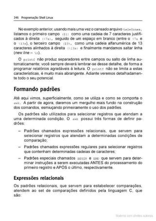 346 Programação Shell Linux
Noexemplo anterior,usando mais uma vez o cansado arquivo t.;l.,fones,
listamos o primeiro campo (Sl l como uma cadeia de 7 caracteres justifi-
cados à direita ( t 7s>, seguido de um espaço em branco (entre o •7s e
o • 13s}, o terceiro campo (S31 , como uma cadeia alfanumérica de 13
caracteres alinhados à direita (H3s l e finalmente mandamos saltar linha
(new fine -  n).
O p rintf não produz separadores entre campos ou salto de linha au-
tomaticamente; você sempre deverá lembrar-se desse detalhe, de forma a
programar relatórios agradáveis à leitura. O prim: f não se limita a estas
características. é muito mais abrangente. Adiante veremos detalhadamen-
te todo o seu potencial.
Formando padrões
Até aqui vimos, superficialmente, como se utiliza e como se comporta o
aV~k . A partir de agora, daremos um mergulho mais fundo na construção
dos comandos, esmiuçando primeiramente o uso dos padrões.
Os padrões são utilizados para selecionar registros que atendam a
uma determinada condição. O ao1k possui três formas de definir pa-
drões:
Padrões chamados expressões relacionais, que servem para
selecionar registros que atendam a determinadas condições de
comparação;
Padrões chamados expressões regulares para selecionar registros
que contenham determinadas cadeias de caracteres;
Padrões especiais chamados BEGIN e ~::No que servem para deter-
minar instruções a serem executadas ANTES do processamento do
primeiro registro e APÓS o último, respectivamente.
Expressões relacionais
Os padrões relacionais, que servem para estabelecer comparações,
atendem ao set de comparações definidos pela linguagem C. que
são:
Mate com d re l s l • s
 
