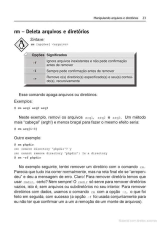 Manipulando arquivos e diretórios 23
rm - Deleta arquivos e diretórios
Sintaxe:
rm [opções] <arqui vo>
Opções Significados
- f
Ignora arquivos inexistentes e não pede confirmação
antes de remover
-I Sempre pede confirmação antes de remover
- r
Remove o(s) diretório(s) especificado(s) e seu(s) conteú-
do(s), recursivamente
Esse comando apaga arquivos ou diretórios.
Exemplos:
$ rm arql a r q2 a r q3
Neste exemplo, removi os arquivos arql , arq2 e arq3 . Um método
mais "cabeça!" (argh!) e menos braçal para fazer o mesmo efeito seria:
$ rm arq [l - 3 ]
Outro exemplo:
$ rm phpdi r
rm : remove directory 'phpdir ' ? y
rm: cannot remove di rectory ' phpdir ' : Is a directory
$ rm - rf phpdír
No exemplo seguinte, tentei remover um diretório com o comando rm.
Parecia que tudo iria correr normalmente, mas na reta final ele se "arrepen-
deu" e deu a mensagem de erro. Claro! Para remover diretório temos que
usar rmdir, certo? Nem sempre! O rmdir só serve para remover diretórios
vazios, isto é, sem arquivos ou subdiretórios no seu interior. Para remover
diretórios com dados, usamos o comando r m com a opção -r, o que foi
feito em seguida, com sucesso (a opção -f foi usada conjuntamente para
eu não ter que confirmar um a um a remoção de um monte de arquivos).
Matenal çorn d1re1tos at•tora1s
 