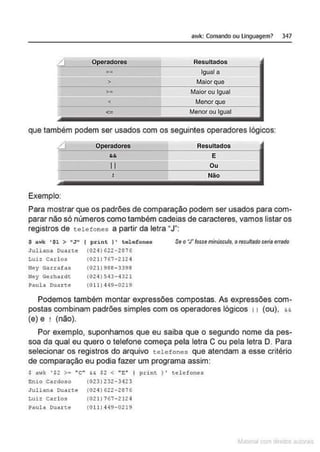 awk: Comando ou linguagem?
Operadores Resultados
Igual a
> Maior que
>= ' Maior ou Igual
< Menor que
<= I Menor ou Igual
que também podem ser usados com os seguintes operadores lógicos:
I
Exemplo:
Operadores
r.&
li
J
Resultados
E
Ou
N
ão
347
Para mostrar que os padrões de comparação podem ser usados para com-
parar não só números como também cadeias de caracteres, vamos listaros
registros de telefones a partir da letra •J":
$ a wk •$1 > •J" ( print ) ' telefones
Juliana ouart~ (024) 622-2876
Se o•.rfosse minúsculo, otesultedoseriaerrado
Luiz Carlos
N
ey Garrafas
Ney Gerha<dt
Paula ouact.e
(021) 767-2124
(02!) 988-3398
(024) 543-4321
(0 11) 449-0219
Podemos também montar expressões compostas. As expressões com-
postas combinam padrões simples com os operadores lógicos 11 (ou), &&
(e) e ! {não).
Por exemplo, suponhamos que eu saiba que o segundo nome da pes-
soa da qual eu quero o telefone começa pela letra C ou pela letra O. Para
selecionar os registros do arquivo telefones que atendam a esse critério
de comparação eu podia fazer um programa assim:
$ awk '$2 >="C" && $2 < "t:'" ' pxint ) ' telefones
C:nio CArdoso (023) 232·3423
Jullana Duarte (OH) 622·2876
Luiz Carl os (02 1) 767- 2124
Paula Duarte (011)449-0219
~la:cnu mJo
 