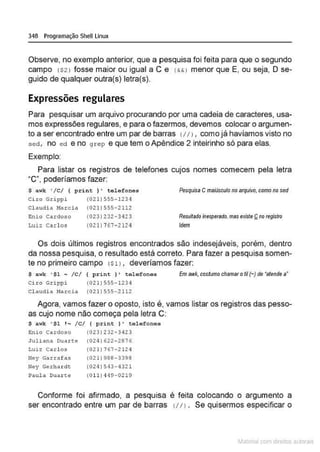 348 Programação Shell Linux
Observe, no exemplo anterior, que a pesquisa foi feita para que o segundo
campo !S2 l fosse maior ou igual a C e (&&I menor que E, ou seja, O se-
guido de qualquer outra(s) letra(s).
Expressões regulares
Para pesquisar um arquivo procurando por uma cadeia de caracteres, usa-
mos expressões regulares, e para o fazermos, devemos colocar o argumen-
to a ser encontrado entre um par de barras <111, como já havíamos visto no
sed, no ed e no grep e que tem o Apêndice 2 inteirinho só para elas.
Exemplo:
Para listar os registros de telefones cujos nomes comecem pela letra
·c·. poderíamos fazer:
$ awk '/C/ { print ) ' tolofonos
Ciro Grippi (021)555- 1234
Cl audi a Marc i a (021)555-2 112
E
nio Cardoso
Luiz Carl os
(023) 232-3423
(021) 767-212q
Pesquisa Cmaiúsculono arquivo, como no sed
Resuffadomesperado,mas existeQnoregistro
Idem
Os dois últimos registros encontrados são indesejáveis, porém, dentro
da nossa pesquisa, o resultado está correto. Para fazer a pesquisa somen-
te no primeiro campo ($ll , deveríamos fazer:
$ awk '$1- /C/ ( print } ' telefonas
Cizo Gripp i (021) 555-123<1
Claud i a Marcia (021 ) 555- 2112
E
mawk, costumo chamar oli(-) de •atende a•
Agora, vamos fazer o oposto, isto é , vamos listar os registros das pesso-
as cujo nome não começa pela letra C:
$ awk '$1 ! ~ /C/ { print )' tel efones
~nio Cardo•o (0231232-3423
Juliana Oua Lte (024) 622- 2876
Luiz Carl os (021)767-212 4
Ney Ga rrafas (021) 988- 3398
Ney Gerha r de (024)543-4321
Paul a Dua rte (Oll) 419-0219
Conforme foi afirmado, a pesquisa é feita colocando o argumento a
ser encontrado entre um par de barras <I/ J . Se quisermos especificar o
~1atcria com d r bs auto a.~s
 