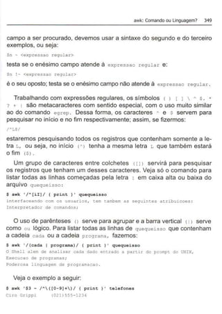 awk: Comando ou linguagem? 349
campo a ser procurado, devemos usar a sintaxe do segundo e do terceiro
exemplos, ou seja:
Sn ~ <expressao regular.>
testa se o enésimo campo atende à expressao regular e:
$n ! - <expressao regular>
é o seu oposto; testa se o enésimo campo não atende à e xpressao regular .
Trabalhando com expressões regulares, os símbolos 1 ) ( J  A $ . *
? + 1 são metacaracteres com sentido especial, com o uso muito similar
ao do comando egrep . Dessa forma, os caracteres A e $ servem para
pesquisar no início e no fim respectivamente; assim, se fizermos:
estaremos pesquisando todos os registros que contenham somente a le-
tra L, ou seja, no início <A> tenha a mesma letra L que também estará
o fim ($) .
Um grupo de caracteres entre colchetes 1l J> servirá para pesquisar
os registros que tenham um desses caracteres. Veja só o comando para
listar todas as linhas começadas pela letra r em caixa alta ou baixa do
arquivo quequeisso :
$ awk '/A[ii)/ { print }' quequeisso
interfaceando com os usuarios , tem tambem as seguintes atribuicoes ;
Interpretador de comandos;
O uso de parênteses o serve para agrupar e a barra vertical <1 > serve
como ou lógico. Para listar todas as linhas de quequeisso que contenham
a cadeia cada ou a cadeia programa , fazemos:
$ awk '/(cada 1 programa)/ ( print}' quequeisso
O Shell alem de analisar cada dado entrado a partir do prompt do UNIX,
Execucao de programas;
Poderosa linguagem de programacao .
Veja o exemplo a seguir:
$ awk '$3 ~ /A([0-9)+)/ ( print )' telefones
Ciro Grippi (021) 555-1234
 