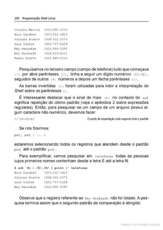 350 Programação Shell Linux
c l audia J.lla::cia
Enio Cardoso
Juliana Dthrte
Luiz Carl os
Ney Garrafas
Ney Gerhd rdt
Paula oua.rt.e
(021 ) 555-2112
(023) 232-3423
(024) 622 - 2876
(021 ) 767-2124
(011) 988-3398
(024) 543-4321
(011) 449- 0219
Pesquisamos no terceiro campo (campo de telefone) tudo que começava
ch> por abre parênteses <o , tinha a seguir um dígito numérico ( ro-91) ,
seguidos de outros c+l números e depois um fecha parênteses c11.
As barras invertidas l  ) foram utilizadas para inibir a interpretação do
She/1 sobre os parênteses o .
É interessante destacar que o sinal de mais (+l no contexto do a'"k
significa repetição do último padrão (veja o apêndice 2 sobre expressões
regulares). Então, para pesquisar se um campo de um arquivo possui al-
gum caractere não numérico, devemos fazer:
! /' (0-9J ·•S/ Opontodeespantaçâoestà negandotodoopadrão
Se nós fizermos:
pad , , pa<l. { . . . l
estaremos selecionando todos os registros que atendam desde o padrão
pact. até o padrão pad .
Para exemplificar, vamos pesquisar em telefones todas as pessoas
cujos primeiros nomes contenham desde a letra E até a letra N:
S awk ' $1 ~ / E/ ,/N/ { pr int ) ' tele fone•
Enio Cardoso (023)232 -3423
J uliana Duarte (024) 622- 2876
Luiz c ,u ! os (021 ) 767-212 4
Ney Garraf as (0Z l )9SS-339S
Observe que o registro referente ao Ney Gerha ~ctt não foi listado. A pes-
quisa termina assim que o segundo padrão de comparação é atingido.
Mate com d re l s 1 • s
 