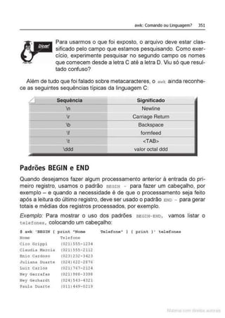 awk: Comando ou Linguagem> 351
Para usarmos o que foi exposto, o arquivo deve estar clas-
sificado pelo campo que estamos pesquisando. Como exer-
cício, experimente pesquisar no segundo campo os nomes
que comecem desde a letra C até a letra D. Viu só que resul-
tado confuso?
Além de tudo que foi falado sobre metacaracteres, o awk ainda reconhe-
ce as seguintes sequências típicas da linguagem C:
f Sequência Significado
n Newline
r Carriage Retum
!•
b Backspace
f formfeed
f-
t <TAB>
ddd valor octal ddd
Padrões BEGIN e END
Quando desejamos fazer algum processamento anterior à entrada do pri-
meiro registro, usamos o padrão BEGIN - para fazer um cabeçalho, por
exemplo - e quando a necessidade é de que o processamento seja feito
após a leitura do último registro, deve ser usado o padrão END - para gerar
totais e médias dos registros processados, por exemplo.
Exemplo: Para mostrar o uso dos padrões BEGIN- END, vamos listar o
telefones, colocando um cabeçalho:
$ awk 'BEGIN ( print "Nome
Nome Telefone
Ci.to Grippi
Cl audi a Marcia
Enio Cardoso
Juliana Oua.rte
Luü Carlos
Ney Garrafas
Ney Gerhardt
Paula Dua.r:t.e
(021)555-1234
(021) 555-2112
(023) 232-3423
(024) 622-2876
(021)767- 2124
(021) 988-3398
(024) 543- 4321
(011) 449-0219
Telefone" ) { pri nt } ' telefones
 