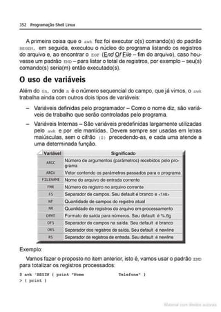352 Programação Shell Linux
A primeira coisa que o awl: fez foi executar o(s) comando(s) do padrão
BEGIN, em seguida, executou o núcleo do programa listando os registros
do arquivo e, ao encontrar o eor (End Of Eile -fim do arquivo), caso hou-
vesse um padrão END - para listar o total de registros, por exemplo - seu(s)
comando(s} seria(m) então executado(s}.
O uso de variáveis
Além do sn, onde n é o número sequencial do campo, que já vimos, o awk
trabalha ainda com outros dois tipos de variáveis:
Variáveis definidas pelo programador - Como o nome diz, são variá-
veis de trabalho que serão controladas pelo programa.
Variáveis Internas- São variáveis predefinidas largamente utilizadas
pelo a1·Jk e por ele mantidas. Devem sempre ser usadas em letras
maiúsculas, sem o cifrão (Sl precedendo-as, e cada uma atende a
uma determinada função.
Variável Significado
ARCC
Número de argumentos (parâmetros) recebidos pelo pro·
grama
ARCV Vetor contendo os parâmetros passados para o programa
FILENA.'IE Nome do arquivo de entrada corrente
FMR Número do registro no arquivo corrente
FS Separador de campos. Seu default é branco e <TAB>
NF Quantidade de campos do registro atual
NR Quantidade de registros do arquivo em processamento
OFM'r Formato de saída para números. Seu default é %.6g
OFS Separador de campos na saída. Seu default é branco
ORS Separador dos registros de salda. Seu defaull é newline
RS Separador de registros de entrada Seu default é newtlne
Exemplo:
Vamos fazer o proposto no item anterior, isto é, vamos usar o padrão END
para totalizar os registros processados:
$ awk 'BEGIN { print "Nome
> ( print )
Telefone" )
~la:cnu mJo
 