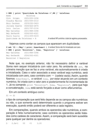 awk: Comando ou Unguagem? 353
> END { print "Quantidade de Telefones =",NR} ' telefones
Nome Telefone
Ciro Grippi (021) 555-1234
Claudia Harcia (021} 555-2112
Enio Cardoso (023)232-3423
Juliana Duarte (024)622- 2876
Luiz Carlos (021) 767- 2124
Ney Garrafas (021)988- 3398
Ney Gerhardt (024)543-4321
Paula Duarte (011) 449-0219
Quantidade de Telefones = 8 Avariável NR continhaotola/de registros processados.
Vejamos como contar os campos que aparecem em duplicidade:
s awk ' $1 - /Ney/ 1 print; Sana=Sana+l 1 Avariável Soma não foiinicíalizada com zero.
> END { print "Encontrei" , Soma , "Registros" } ' telefones
Ney Garrafas
Ney Gerhardt
(021) 988-3398
(024) 543-4321
Encontrei 2 Registros
Note que, no exemplo anterior, não foi necessário definir a variável
Soma nem sequer inicializá-la com valor zero. No ambiente do awk, na
primeira menção que se faz a uma variável, ela automaticamente é criada
e inicializada. Caso o valor associado a essa variável seja numérico, será
inicializada com zero, caso contrário com "" (cadeia vazia).Assim, quando
fizemos som
a=Soma+l, a variável soma, por estar atuando em um contexto
numérico, foi criada com o valor zero e posteriormente foi incrementada de
1. Já no COmandO print "Encontrei", Soma, "Registros", para que haja
a concatenação, soma está sendo forçada a atuar como alfanumérica.
Em um contexto ambíguo como:
Sl •• $2
o tipo de comparação que será feito depende se os campos são numéricos
ou não, o que somente será determinado quando o programa estiver em
execução, quando então poderá ser diferente a cada registro.
Em comparações, quando ambos os operandos são numéricos, a com-
paração é feita numericamente; caso contrário os operandos serão trata-
dos como cadeias de caracteres. Assim, a comparação será bem sucedida
para qualquer par dentre os operadores:
5 O. Se+l os +5 5 . 00
 