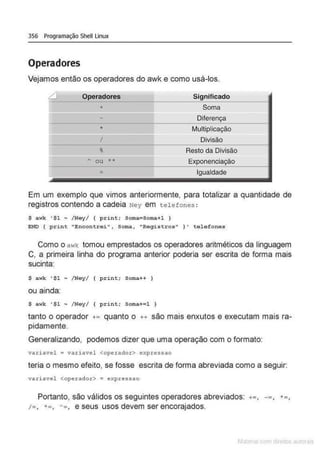 356 Programação Shell Linux
Operadores
Vejamos então os operadores do awk e como usá-los.
fl Operadores Significado
+ Soma
I' Diferença
I·
• Multiplicação
I' I Divisão
1-
t Resto da Divisão
I= ~ ou •• Exponenciação
~
= Igualdade
Em um exemplo que vimos anteriormente, para totalizar a quantidade de
registros contendo a cadeia Ney em telefones :
$ awk ' $1 ~ /Ney/ { p rint; Soma•Soma+1 I
END { print "Encontrei••, s oma, "Rogistros" } ' telefones
Como o awk tomou emprestados os operadores aritméticos da linguagem
C, a primeira linha do programa anterior poderia ser escrita de forma mais
sucinta:
$ awk ' $1 ~ /Ney/ { p rint; Soma++ I
ou ainda:
S awk ' $1 ~ / Ney/ { print; soma+=1 )
tanto o operador += quanto o ++ são mais enxutos e executam mais ra-
pidamente.
Generalizando, podemos dizer que uma operação com o formato:
va.riavel = variavel <operador> expressao
teria o mesmo efeito, se fosse escrita de forma abreviada como a seguir:
variavel <operador> • expressao
Portanto, são válidos os seguintes operadores abreviados:
/=, •=, '=, e seus usos devem ser encorajados.
+=, ~= ,
 
