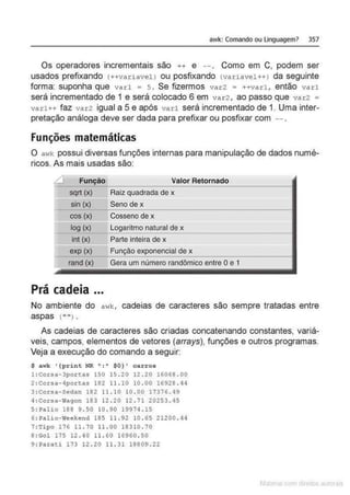 awk: Comando ou linguagem> 357
Os operadores incrementais são ++ e --. Como em C, podem ser
usados prefixando (++variavel) ou posfixando (variavel++) da seguinte
forma: suponha que varl = 5 . Se fizermos var2 = ++varL então varl
será incrementado de 1 e será colocado 6 em var2 , ao passo que var2 =
varl++ faz var2 igual a 5 e após varl será incrementado de 1. Uma inter-
pretação análoga deve ser dada para prefixar ou posfixar com
Funções matemáticas
O a>lk possui diversas funções internas para manipulação de dados numé-
ricos. As mais usadas são:
Ll Fun~o Valor Retornado
sqrt (x) Raiz quadrada de x
sin (x) Seno de x
cos (x) Cosseno de x
log (x) Logaritmo natural de x
int (x) Parte inteira de x
exp (x) Função exponencial de x
rand (x) Gera um número randômico entre Oe 1
Prá cadeia ...
No ambiente do awk, cadeias de caracteres são sempre tratadas entre
aspas (" " l .
As cadeias de caracteres são criadas concatenando constantes, variá-
veis, campos, elementos de vetores (atrays), funções e outros programas.
Veja a execução do comando a seguir:
$ awk '{pri nt NR ":" $0} ' carro$
l :Corsa- 3portas 150 15 .20 12 .20 16068 . 00
2:Corsa-4portas 182 11 . 10 10 . 00 16928 . 44
3:Corsa-Sedan 182 11 .10 10 . 00 17376. 49
4:Corsa-Wagon 183 12 . 20 12 .71 20253 . 45
S: Palio 188 9. 50 10 . 90 19974 . 15
6: Palio-Weekend 185 11 .92 !0 . 65 21200 . 44
7 :Tipo 176 11 . 70 11 . 00 18310 . 70
8 :Gol 175 12 . 40 11 . 60 16960 . 50
9 : Parati 173 12 . 20 11 . 31 18809 . 22
 