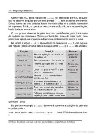 358 Programação Shell Linux
Como você viu, cada registro de ca rros foi precedido por seu sequen-
cial no arquivo, seguido por um dois pontos (:>, sem espaços em branco.
Dessa forma as três cadeias foram concatenadas e a cadeia resultante
foi impressa. Então. o operador de concatenação não tem representação.
basta justapor as cadeias.
O ""1k possui diversas funções internas, predefinidas, para tratamento
de cadeias de caracteres. Vamos conhecê-las, antes de mais nada, para
podermos aplicá-las enquanto adquirimos conhecimento sobre o tema.
Na tabela a seguir, cl e c2 são cadeias de caracteres, exp é uma expres-
são regular (pode ser uma cadeia ou algo como /exp/) e p, n são inteiros.
.:::::1 Função Descrição
index (cl ,c2)
Retoma a posição da cadela cl
na cadeia c2
length (cl) Retoma o tamanho da cadeia cl
match (cl. exp)
Retoma a posição em cl onde
ocorre
split(cl,v [.c2])
Divide cl para o vetorl2 v em
cada c2 encontrado
. f("'""'
1
• ) Retoma lista formatada de
spnnt " '"• lSta acordo com fmt
b(
1
[
21
) A primeira exp encontrada na
su exp•c •c cadeia c2 é substituída por cl
gsub(exp.cl [., 2B Tod~ exp ~n~(Jntrada na cadeia
c2 e substiturda por cl
substr(cl,p.n)
....____
Exemplo: gsub
Retoma a subcadeia que começa
na posição p de c1 com n caracteres
- - - - - - - - - - -
Retorno
Zero se não
presente
Zero se não
presente
Número de
campos
Número de
substituições
Número de
substituições
No próximo exemplo o i ndex devolverá somente a posição da primeira
ocorrência de x
$ awk 'BEGIN (print index(,.LlNUX•UtUX.. , "X")} '
5
Usando BEGINnlio especilicanome do arq
32 O uso de vetores ou arrays será mais aprofundado na seção Valores de Vetores
~la:CIIu mJo
 