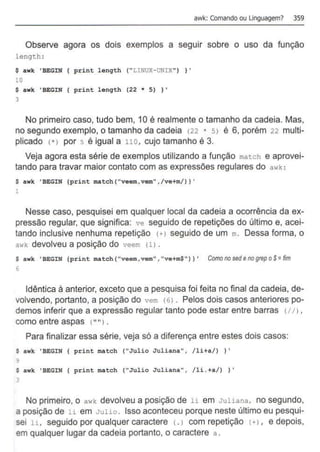 awk: Comando ou linguagem? 359
Observe agora os dois exemplos a seguir sobre o uso da função
length :
$ a wk ' BEGIN print length ( " LINUX- UNIX" ) } '
10
$ a wk 'BEGIN print length (22 * 5) } '
3
No primeiro caso, tudo bem, 10 é realmente o tamanho da cadeia. Mas,
no segundo exemplo, o tamanho da cadeia <22 * 51 é 6, porém 22 multi-
plicado <*> por 5 é igual a 110, cujo tamanho é 3.
Veja agora esta série de exemplos utilizando a função match e aprovei-
tando para travar maior contato com as expressões regulares do awk :
$ a wk ' BEGIN {print match ( "veem, vem" .fve+m/) ) •
1
Nesse caso, pesquisei em qualquer local da cadeia a ocorrência da ex-
pressão regular, que significa: ve seguido de repetições do último e, acei-
tando inclusive nenhuma repetição <+> seguido de um m. Dessa forma, o
awk devolveu a posição do veem (1) .
$ a wk ' BEGIN {print match( "veem,vem" , "ve+m$ " )1 ' Comonosedenogrepo$=fim
6
Idêntica à anterior, exceto que a pesquisa foi feita no final da cadeia, de-
volvendo, portanto, a posição do vem (6) . Pelos dois casos anteriores po-
demos inferir que a expressão regular tanto pode estar entre barras <1/l ,
como entre aspas <
""1.
Para finalizar essa série, veja só a diferença entre estes dois casos:
$ awk ' BEGIN { print match ( "Jul io J uliana", / l i+a/) ) '
9
$ a wk ' BEGIN { print match ( "Julio Juli ana", / li .+a/1 ) .
3
No primeiro, o awk devolveu a posição de li em Juliana, no segundo,
a posição de li em Julio . Isso aconteceu porque neste último eu pesqui-
sei li. seguido por qualquer caractere <.1 com repetição <+1, e depois,
em qualquer lugar da cadeia portanto, o caractere a .
 