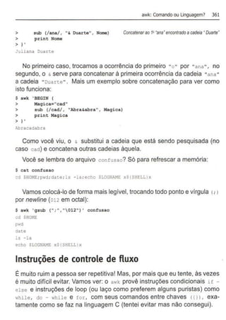 awk: Comando ou Unguagem? 361
> sub (/ana/ , " & Duarte", Nome) Concatenarao 1P•ana•encontradoacadeia•Duarte•
> print Nome
> I '
Juliana Duart.e
No primeiro caso, trocamos a ocorrência do primeiro "o " por "ana" , no
segundo, o & serve para concatenar à primeira ocorrência da cadeia "a na "
a cadeia "Duarte" . Mais um exemplo sobre concatenação para ver como
isto funciona:
$ awk 'BEGIN {
> Maqica="cad"
> sub (/cad/ , "Abra&abra" , Hagica)
> print Hagica
> I ,
Abracadabra
Como você viu, o & substitui a cadeia que está sendo pesquisada (no
caso cact) e concatena outras cadeias àquela.
Você se lembra do arquivo confusao? Só para refrescar a memória:
$ cat confusao
cd $ROME; pwd; date; ls -la; echo SLOGNAME xS{SHELL)x
Vamos colocá-lo de forma mais legível, trocando todo ponto e vírgula <
: >
por newline (012 em octal):
$ awk 'gsub {";", "012") ' confusao
cd $HmlE
pwd
date
ls -la
echo SLOGNAME xS{SHELL)x
Instruções de controle de fluxo
É muito ruim a pessoa ser repetitiva! Mas, por mais que eu tente, às vezes
é muito difícil evitar. Vamos ver: o awk provê instruções condicionais if -
else e instruções de loop (ou laço como preferem alguns puristas) como
while, do - whi le e f o r , com seus comandos entre chaves ( { l > , exa-
tamente como se faz na linguagem C (tentei evitar mas não consegui).
 