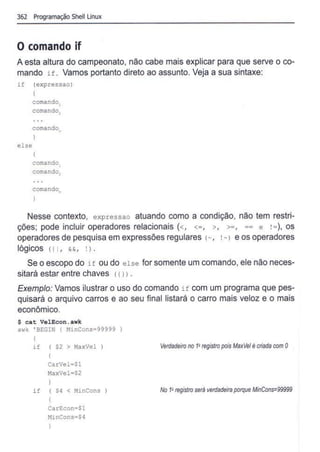 362 Programação Shell Linux
O comando if
A esta altura do campeonato, não cabe mais explicar para que serve o co-
mando if. Vamos portanto direto ao assunto. Veja a sua sintaxe:
if (expressao)
else
I
com
ando1
comando,
comandon
}
comando,
comando1
comando"
Nesse contexto, expressao atuando como a condição, não tem restri-
ções; pode incluir operadores relacionais (<, <=, >, >=, == e !=), os
operadores de pesquisa em expressões regulares 1~, !~> e os operadores
lógicos 111, &&, ! l .
Se o escopo do if ou do else for somente um comando, ele não neces-
sitará estar entre chaves 111l .
Exemplo: Vamos ilustrar o uso do comando if com um programa que pes-
quisará o arquivo carros e ao seu final listará o carro mais veloz e o mais
econômico.
$ cat VelEcon.awk
awk ' BEGIN ( MinCons=99999
I
if ( $2 > MaxVel
{
CarVel=Sl
MaxVel=$2
}
if ( $4 < MinCons
I
CarEcon=$1
NinCons=$4
)
Verdadeiro no 1
Q
registro pois MaxVelé criada com O
No 1
•registro será verdadeira porque MinCons=99999
 