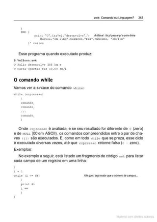 awk: Comando ou linguagem> 363
ENO l
print "'0 "1 CarVel, "desenvol ve.. , Aliftima foiplpassarplaolrtra/inha
MAXV~l. "km ano ••, Cé r eco~!, "faz", NinCohs., "km/1n't
J ' carros
Esse programa quando executado produz:
$ VelEcon. a.·..•k
O Palio desenvolve 188 km e
o Corsa - 4po r~as faz 10 .00 km/1
O comando while
Vamos ver a sintaxe do comando while:
~..rhile (e-xpressao)
comando
comando _
coma.ndo"
Onde expressão é avaliada; e se seu resultado for diferente de o (zero)
e de NULL (00 em ASCII), os comandos compreendidos entre o par de cha-
ves t 1l > são executados. E, como em todo Ylhile que se preza, esse ciclo
é executado diversas vezes, até que eY.pressao retorne falso (o - zero).
Exemplos:
No exemplo a seguir, está listado um fragmento de código a 1
•k para listar
cada campo de um registro em uma linha:
l ; 1
•..thile- (i <... Nln
print $ i
i ++
Até que i seja maiorque omímero decampos...
Mate com d re l s 1 • s
 