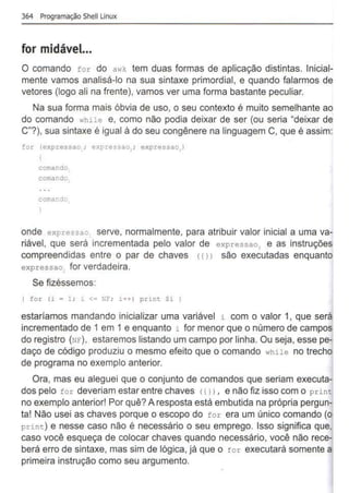 364 Programação Shell Unux
for midável...
O comando for do awk tem duas formas de aplicação distintas. Inicial-
mente vamos analisá-lo na sua sintaxe primordial, e quando falarmos de
vetores (logo ali na frente), vamos ver uma forma bastante peculiar.
Na sua forma mais óbvia de uso, o seu contexto é muito semelhante ao
do comando while e, como não podia deixar de ser (ou seria "deixar de
C"?), sua sintaxe é igual à do seu congênere na linguagem C, que é assim:
for (expressao ; expressao,; expressao )
comar.do.
comar.do
comar:de
onde expressao serve, normalmente, para atribuir valor inicial a uma va-
riável, que será incrementada pelo valor de expressao, e as instruções
compreendidas entre o par de chaves (11) são executadas enquanto
expressao,. for verdadeira.
Se fizéssemos:
for (i = 1; 1 <= NF; i+T) print Si )
estaríamos mandando inicializar uma variável i com o valor 1, que será
incrementado de 1 em 1 e enquanto i for menor que o número de campos
do registro (NF), estaremos listando um campo por linha. Ou seja, esse pe-
daço de código produziu o mesmo efeito que o comando while no trecho
de programa no exemplo anterior.
Ora, mas eu aleguei que o conjunto de comandos que seriam executa-
dos pelo for deveriam estar entre chaves <t l) , e não fiz isso com o print
no exemplo anterior! Por quê? A resposta está embutida na própria pergun-
ta! Não usei as chaves porque o escopo do tor era um único comando (o
print) e nesse caso não é necessário o seu emprego. Isso significa que,
caso você esqueça de colocar chaves quando necessário, você não rece-
berá erro de sintaxe, mas sim de lógica, já que o for executará somente a
primeira instrução como seu argumento.
 
