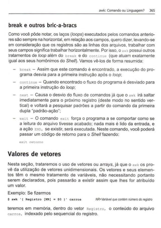 awk: Comando ou Linguagem? 365
break e outros bric-a-bracs
Como você pôde notar, os laços (loops) executados pelos comandos anterio-
res são sempre na horizontal, em relação aos campos, quero dizer, levando-se
em consideração que os registros são as linhas dos arquivos, trabalhar com
seus campos significa trabalhar horizontalmente. Por isso, o awk possui outros
tratamentos de loop além do break e do continue (que atuam exatamente
igual aos seus homônimos do Shel~. Vamos vê-los de fonna resumida:
- break - Assim que este comando é encontrado, a execução do pro-
grama desvia para a primeira instrução após o loop;
- continue - Quando encontrado o fluxo do programa é desviado para
a primeira instrução do loop;
- next - Causa o desvio do fluxo de comandos já que o awk irá saltar
imediatamente para o próximo registro (deste modo no sentido ver-
tical) e voltará a pesquisar padrões a partir do comando da primeira
dupla "padrão-ação";
- exit - O comando exit força o programa a se comportar como se
a leitura do arquivo tivesse acabado; nada mais é lido da entrada, e
a ação END, se existir, será executada. Neste comando, você poderá
passar um código de retorno para o She/1 fazendo:
exit. retorno
Valores de vetores
Nesta seção, trataremos o uso de vetores ou arrays, já que o awk os pro-
vê da utilização de vetores unidimensionais. Os vetores e seus elemen-
tos têm o mesmo tratamento de variáveis, não necessitando portanto
serem declarados, pois passarão a existir assim que lhes for atribuído
um valor.
Exemplo: Se fizermos
$ awk '(Registro [NR)= $0 )' carros NR=Variável que contém número do registro
teremos em memória, dentro do vetor Registro, o conteúdo do arquivo
carros , indexado pelo sequencial do registro.
 