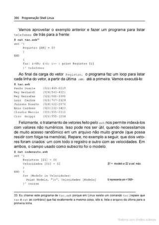 366 Programação Shell Linux
Vamos aproveitar o exemplo anterior e fazer um programa para listar
tele fones de trás para a frente:
$ cat tac.awkH
mvk • {
END
Regi stro (NR) ~ SO
)
for ( i :::NR; i > l; 1.-- ) p.d .m:. Re9istt:o ( i )
) ' te l e fones
Ao final da carga do vetor Regist ro, o programa faz um loop para listar
cada linha do vetor, a partir da última (IIRI até a primeira. Vamos executá-lo:
$ tac . a;.,•k
Paula Dua~te (0 11)449-0219
Ney Gerhardt (02 ~ )543- 4 32 1
Ney Garrafas (021) 988-3398
Luiz Carl os (021)76?-2 121
Juliana Duarte (024)622- 2876
Enio C,u doso (023) 232-3423
Cl audia 11a.rci a (021 1555-2112
Cira Grippi (021)555 - 1234
Felizmente, o tratamento de vetores feito pelo awk nos permite indexá-los
com valores não numéricos. Isso pode nos ser útil, quando necessitamos
de muito acesso randômico em um arquivo não muito grande (que possa
residir com folga na memória). Repare, no exemplo a seguir, que dois veto-
res foram criados: um com todo o registro e outro com as velocidades. Em
ambos, o campo usado como subscrito foi o modelo.
S cat indexauto.awk
awk '{
ENO
Regis tros ($1) ; $0
Velocidades ( $1 ) ; $2
for (Hodelo 1n Velocidades)
Print Hodelo, .. t "1 v elocidades (Model o}
) ' carros
SI =modelo e $2 a ve/. m~~.
Urepresentaum <TAB>
33. Eu chamei este programa de tac .aw~ porque em Unux existe um comando tac (repare que
t ac é cat ao contráuo) que faz exatamente a mesma coisa. Isto é, lista o arqutvo da últirna para a
primeira linha.
Mate com d re l s l • s
 
