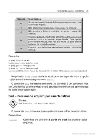 _j Opções
-c
-i
- 1
-v
-n
Exemplos:
Manipulando arquivos e diretórios 25
Significados
Somente a quantidade de linhas que casarem com uma
expressão regular;
Não diferencia maiúsculas e minúsculas na procura;
Não mostra a linha encontrada, somente o nome
arquivo;
Inverte a procura, mostrando somente as linhas que não
casaram com a expressão especificada. Esta opção
parece meio maluca, mas não é: é muito útil para excluir
de um dado
Precede cada linha com seu número relativo dentro de
arquivo.
$ grep lixo dica . s h
~hi le read l i xo quinter essa
$ grep jul io /etc/p asswd
$ grep - i jul io / etc/ passwd
jneves : x: 54002 :1032 :Jul io C. Neves,DISB .O, {821) 7070 :/home/jneves : /bin/bash
No primeiro g rep julio nada foi localizado, no segundo (com a opção
- i ) foi encontrado um registro com :!ulio .
O comando g r ep é bastante complexo (no duro não é um comando, mas
sim uma família de comandos) e será estudado de forma mais aprofundada
na parte de programação.
find - Procurando arquivo por características
Sintaxe:
find [c a minho ... ] expr essão [a ção]
O comando finct procura arquivos pelo nome ou outras características.
Parâmetros
c aminho Caminhos de diretório a partir do qual irá procurar pelos
.
arqu1
vos;
Matenal çorn d1re1tos at•tora1s
 