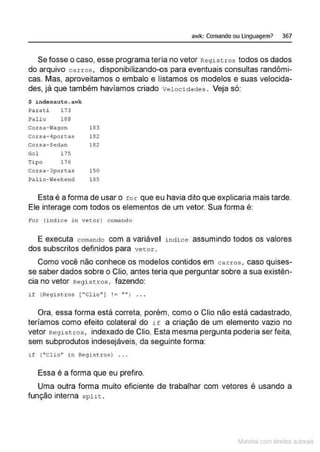 awk: Comando ou Linguagem? 367
Se fosse o caso, esse programa teria no vetor Registros todos os dados
do arquivo carros, disponibilizando-os para eventuais consultas randômi-
cas. Mas, aproveitamos o embalo e listamos os modelos e suas velocida-
des, já que também havíamos criado velocidades. Veja só:
$ indexalto .awk:
Paz:ati 173
Pal io 1 66
Corsa-Wllqon 183
Corsa-4portas 162
corsa- sedan 182
Gol 175
Tipo 176
Corsa-lpo.r tas 150
Pal io-ÇtJeekend 185
Esta é a forma de usar o tor que eu havia dito que explicaria mais tarde.
Ele interage com todos os elementos de um vetor. Sua forma é:
For (indice in vetor) comando
E executa comando com a variável índice assumindo todos os valores
dos subscritos definidos para vetor.
Como você não conhece os moderes contidos em carros, caso quises-
se saber dados sobre o Clio, antes teria que perguntar sobre a sua existên-
cia no vetor Registros, fazendo:
if (Registros (''Clio") ! = ''fl) . . .
Ora, essa forma está correta, porém, como o Clio não está cadastrado,
teríamos como efeito colateral do i f a criação de um elemento vazio no
vetor Regist ros, indexado de Clio. Esta mesma pergunta poderia ser feita,
sem subprodutos indesejáveis, da seguinte forma:
i f ("Clio" i n Regis t ros) ...
Essa é a forma que eu prefiro.
Uma outra forma muito eficiente de trabalhar com vetores é usando a
função interna splil: .
~1atcria com d r bs auto a.~s
 