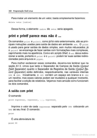 368 Programação Shell Linux
Para matar um elemento de um vetor, basta simplesmente fazermos:
delete vetor ( indice )
Dessa forma, o elemento i ndice de vetor seria apagado.
print e printf parece mas não é ...
Os comandos print e print.r:, como já foi visto anteriormente, são as prin-
cipais instruções usadas para saída de dados em ambiente awk. O print
é usado para gerar saídas de dados simples, sem muitos rebuscados; já
o p rintf se encarrega de fazer saídas com formatações mais complexas,
caprichando mais na aparência. Como em scripts Shefl, o awk deixa redire-
cionar a saída, portanto o print e o pnntf podem ter suas saídas redire-
cionadas para arquivos e pipes .
Para melhor esclarecer esses comandos, devemo-nos lembrar que na
seção A1 .3, vimos que tanto o Separador de Campos de Saída (Output
Eield Separator) quanto o Separador de Registros de Saída (Output Re-
cord Separator) estão definidos, respectivamente, nas variáveis internas
ors e ORS. Inicialmente, o ors contém um espaço em branco e o oRs
um newline, mas esses valores podem ser mudados a qualquer momento,
para facilitar a edição de relatórios. Vejamos mais amiúde como funcionam
os dois comandos.
A saída com print
O comando
pcint e;~;pressaol , expressao1, . .. 1 expressao,
Imprime o valor de cada e xpressa o separado pelo ors colocando um
oRs ao seu final. O comando:
print.
É uma abreviatura de:
print $0
~1atcria com d r bs auto a.~s
 